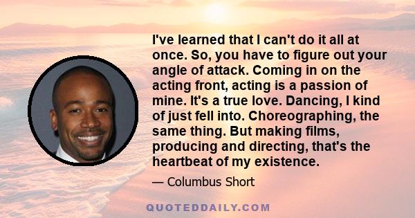 I've learned that I can't do it all at once. So, you have to figure out your angle of attack. Coming in on the acting front, acting is a passion of mine. It's a true love. Dancing, I kind of just fell into.