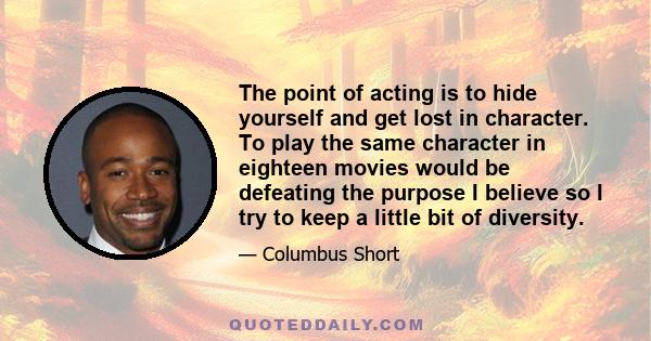 The point of acting is to hide yourself and get lost in character. To play the same character in eighteen movies would be defeating the purpose I believe so I try to keep a little bit of diversity.