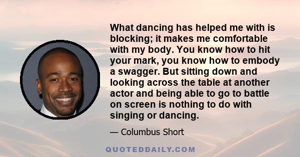 What dancing has helped me with is blocking; it makes me comfortable with my body. You know how to hit your mark, you know how to embody a swagger. But sitting down and looking across the table at another actor and