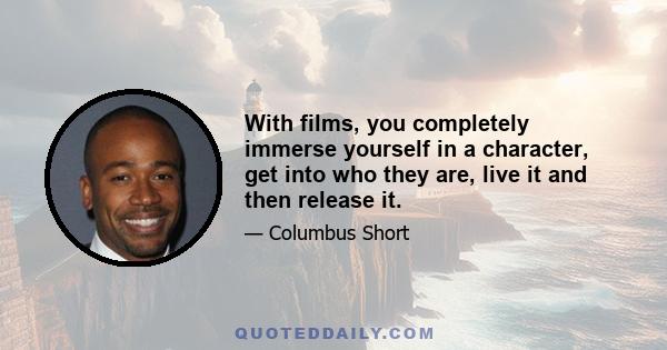 With films, you completely immerse yourself in a character, get into who they are, live it and then release it.