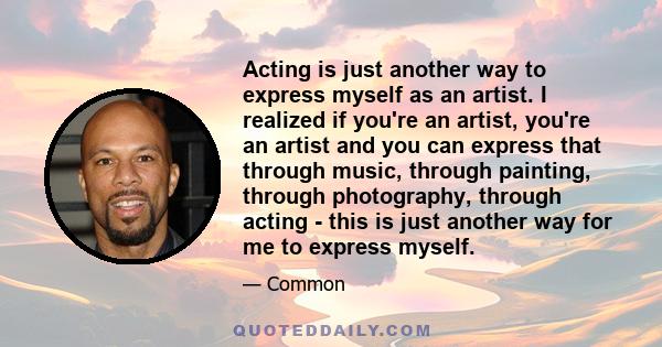 Acting is just another way to express myself as an artist. I realized if you're an artist, you're an artist and you can express that through music, through painting, through photography, through acting - this is just