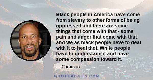 Black people in America have come from slavery to other forms of being oppressed and there are some things that come with that - some pain and anger that come with that and we as black people have to deal with it to