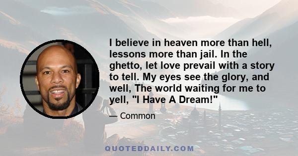 I believe in heaven more than hell, lessons more than jail. In the ghetto, let love prevail with a story to tell. My eyes see the glory, and well, The world waiting for me to yell, I Have A Dream!