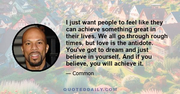 I just want people to feel like they can achieve something great in their lives. We all go through rough times, but love is the antidote. You've got to dream and just believe in yourself. And if you believe, you will