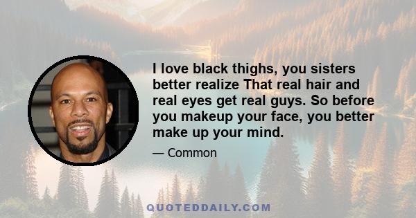 I love black thighs, you sisters better realize That real hair and real eyes get real guys. So before you makeup your face, you better make up your mind.