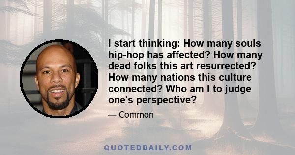 I start thinking: How many souls hip-hop has affected? How many dead folks this art resurrected? How many nations this culture connected? Who am I to judge one's perspective?