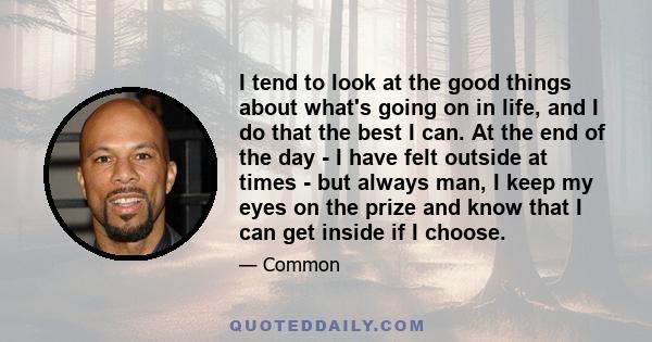 I tend to look at the good things about what's going on in life, and I do that the best I can. At the end of the day - I have felt outside at times - but always man, I keep my eyes on the prize and know that I can get