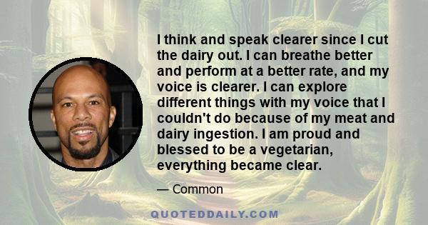 I think and speak clearer since I cut the dairy out. I can breathe better and perform at a better rate, and my voice is clearer. I can explore different things with my voice that I couldn't do because of my meat and