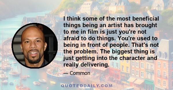 I think some of the most beneficial things being an artist has brought to me in film is just you're not afraid to do things. You're used to being in front of people. That's not the problem. The biggest thing is just