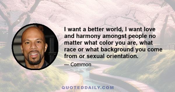 I want a better world, I want love and harmony amongst people no matter what color you are, what race or what background you come from or sexual orientation.