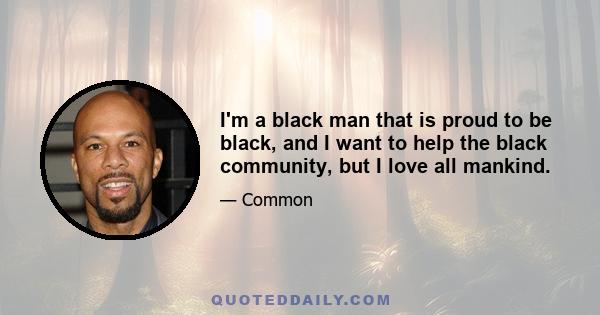 I'm a black man that is proud to be black, and I want to help the black community, but I love all mankind.