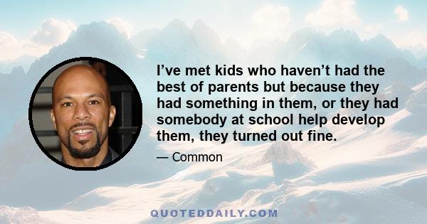 I’ve met kids who haven’t had the best of parents but because they had something in them, or they had somebody at school help develop them, they turned out fine.