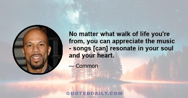 No matter what walk of life you're from, you can appreciate the music - songs [can] resonate in your soul and your heart.