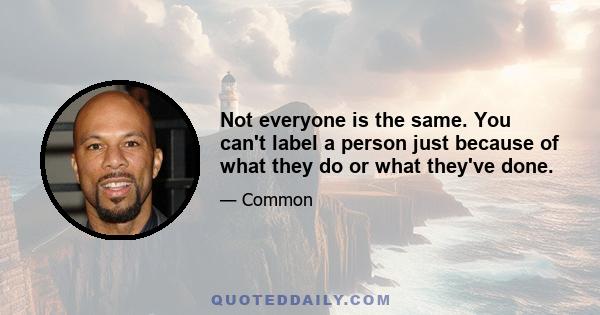 Not everyone is the same. You can't label a person just because of what they do or what they've done.