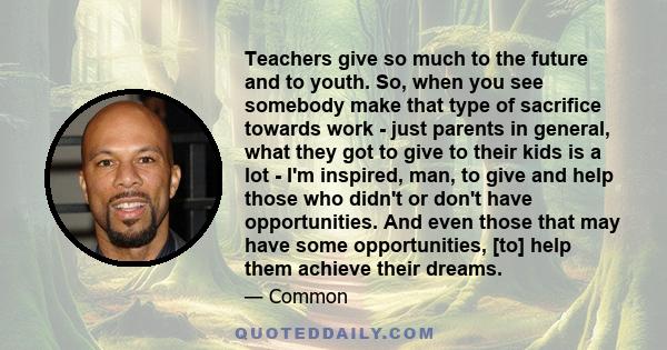 Teachers give so much to the future and to youth. So, when you see somebody make that type of sacrifice towards work - just parents in general, what they got to give to their kids is a lot - I'm inspired, man, to give