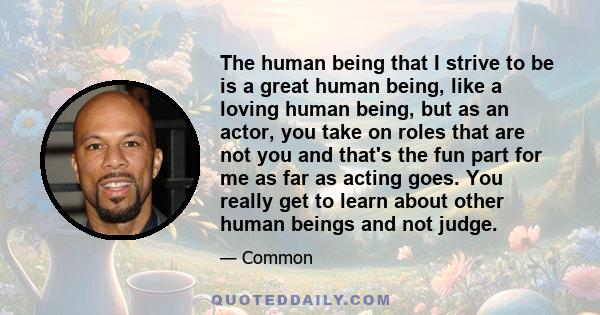 The human being that I strive to be is a great human being, like a loving human being, but as an actor, you take on roles that are not you and that's the fun part for me as far as acting goes. You really get to learn