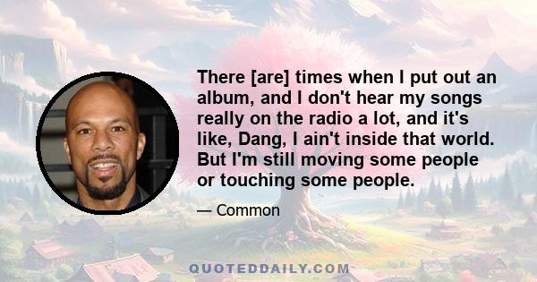 There [are] times when I put out an album, and I don't hear my songs really on the radio a lot, and it's like, Dang, I ain't inside that world. But I'm still moving some people or touching some people.