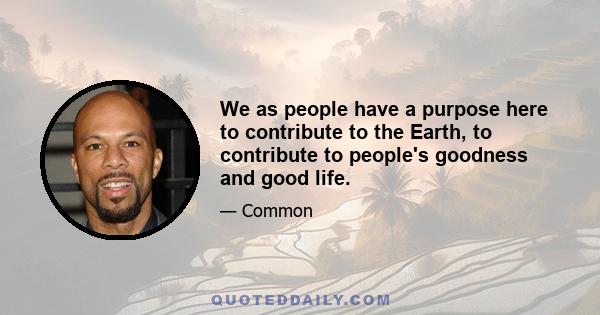 We as people have a purpose here to contribute to the Earth, to contribute to people's goodness and good life.