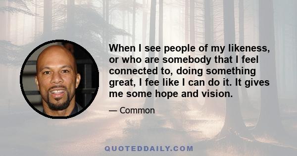 When I see people of my likeness, or who are somebody that I feel connected to, doing something great, I fee like I can do it. It gives me some hope and vision.