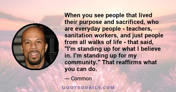 When you see people that lived their purpose and sacrificed, who are everyday people - teachers, sanitation workers, and just people from all walks of life - that said, I'm standing up for what I believe in. I'm