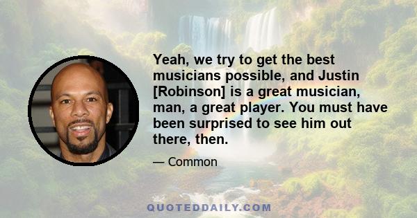 Yeah, we try to get the best musicians possible, and Justin [Robinson] is a great musician, man, a great player. You must have been surprised to see him out there, then.