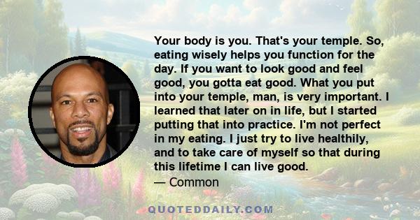 Your body is you. That's your temple. So, eating wisely helps you function for the day. If you want to look good and feel good, you gotta eat good. What you put into your temple, man, is very important. I learned that