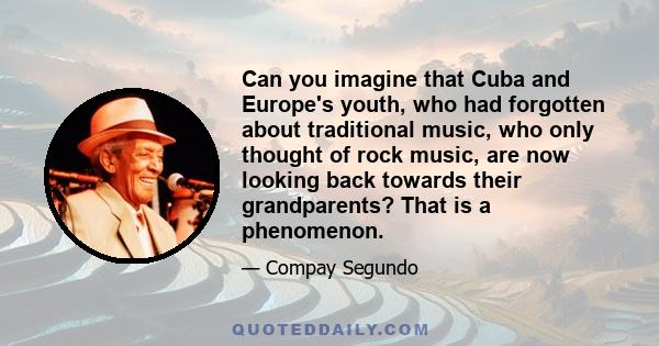 Can you imagine that Cuba and Europe's youth, who had forgotten about traditional music, who only thought of rock music, are now looking back towards their grandparents? That is a phenomenon.