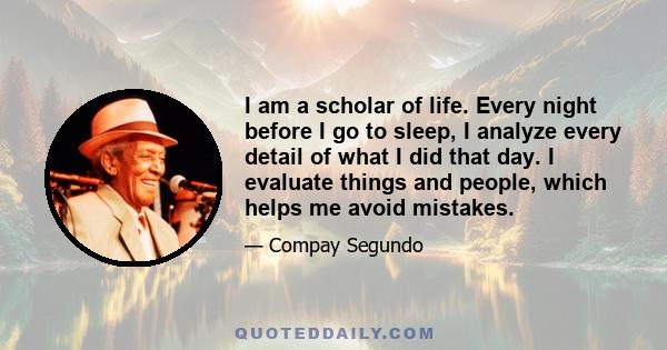 I am a scholar of life. Every night before I go to sleep, I analyze every detail of what I did that day. I evaluate things and people, which helps me avoid mistakes.