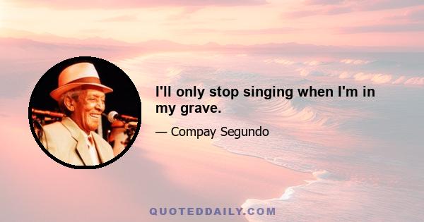 I'll only stop singing when I'm in my grave.