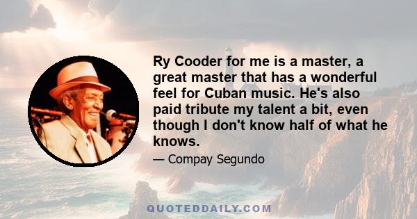 Ry Cooder for me is a master, a great master that has a wonderful feel for Cuban music. He's also paid tribute my talent a bit, even though I don't know half of what he knows.