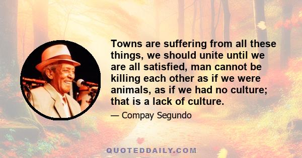 Towns are suffering from all these things, we should unite until we are all satisfied, man cannot be killing each other as if we were animals, as if we had no culture; that is a lack of culture.