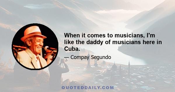 When it comes to musicians, I'm like the daddy of musicians here in Cuba.