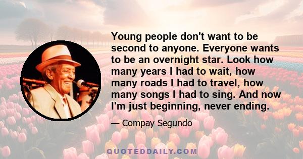 Young people don't want to be second to anyone. Everyone wants to be an overnight star. Look how many years I had to wait, how many roads I had to travel, how many songs I had to sing. And now I'm just beginning, never