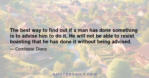 The best way to find out if a man has done something is to advise him to do it. He will not be able to resist boasting that he has done it without being advised.