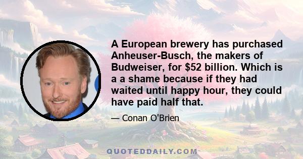 A European brewery has purchased Anheuser-Busch, the makers of Budweiser, for $52 billion. Which is a a shame because if they had waited until happy hour, they could have paid half that.