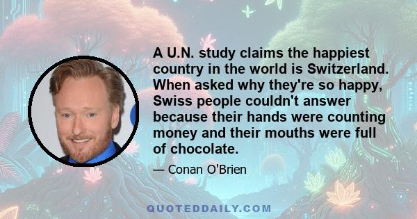 A U.N. study claims the happiest country in the world is Switzerland. When asked why they're so happy, Swiss people couldn't answer because their hands were counting money and their mouths were full of chocolate.