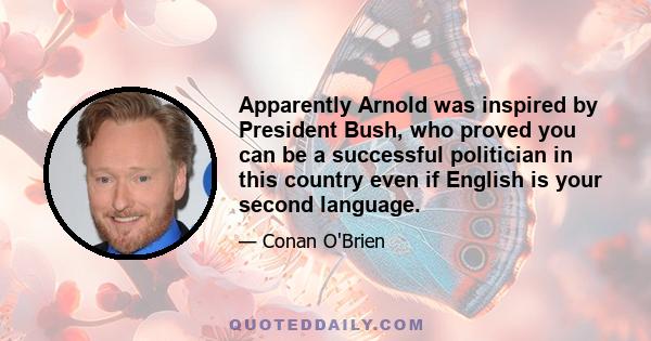 Apparently Arnold was inspired by President Bush, who proved you can be a successful politician in this country even if English is your second language.