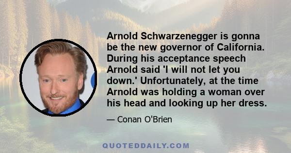 Arnold Schwarzenegger is gonna be the new governor of California. During his acceptance speech Arnold said 'I will not let you down.' Unfortunately, at the time Arnold was holding a woman over his head and looking up