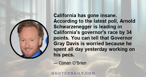 California has gone insane. According to the latest poll, Arnold Schwarzenegger is leading in California's governor's race by 34 points. You can tell that Governor Gray Davis is worried because he spent all day