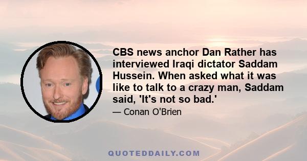 CBS news anchor Dan Rather has interviewed Iraqi dictator Saddam Hussein. When asked what it was like to talk to a crazy man, Saddam said, 'It's not so bad.'