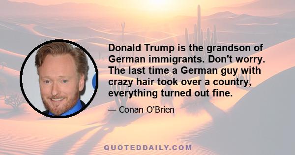 Donald Trump is the grandson of German immigrants. Don't worry. The last time a German guy with crazy hair took over a country, everything turned out fine.