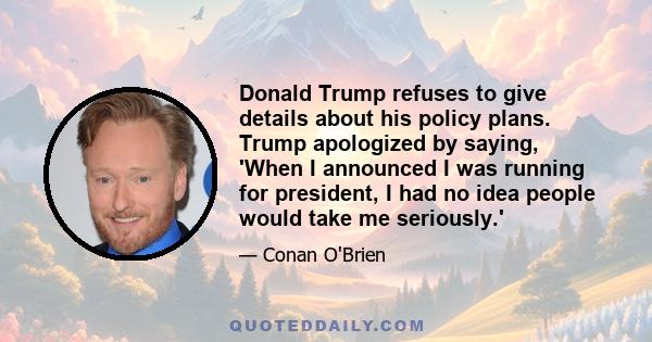 Donald Trump refuses to give details about his policy plans. Trump apologized by saying, 'When I announced I was running for president, I had no idea people would take me seriously.'