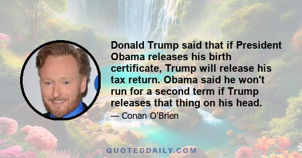 Donald Trump said that if President Obama releases his birth certificate, Trump will release his tax return. Obama said he won't run for a second term if Trump releases that thing on his head.