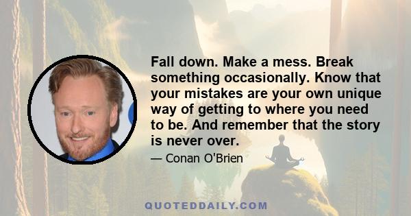 Fall down. Make a mess. Break something occasionally. Know that your mistakes are your own unique way of getting to where you need to be. And remember that the story is never over.