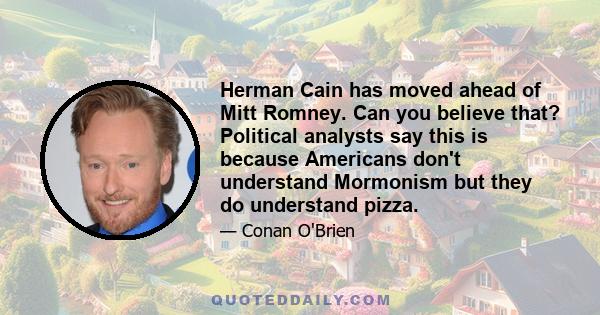 Herman Cain has moved ahead of Mitt Romney. Can you believe that? Political analysts say this is because Americans don't understand Mormonism but they do understand pizza.