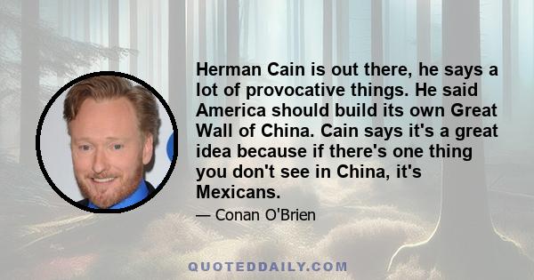 Herman Cain is out there, he says a lot of provocative things. He said America should build its own Great Wall of China. Cain says it's a great idea because if there's one thing you don't see in China, it's Mexicans.