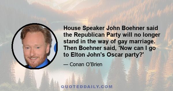 House Speaker John Boehner said the Republican Party will no longer stand in the way of gay marriage. Then Boehner said, 'Now can I go to Elton John's Oscar party?'