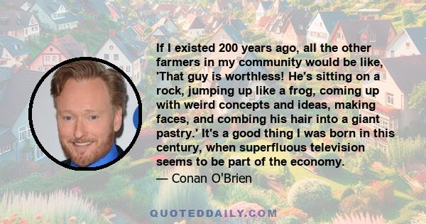 If I existed 200 years ago, all the other farmers in my community would be like, 'That guy is worthless! He's sitting on a rock, jumping up like a frog, coming up with weird concepts and ideas, making faces, and combing 