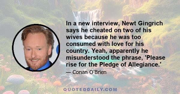 In a new interview, Newt Gingrich says he cheated on two of his wives because he was too consumed with love for his country. Yeah, apparently he misunderstood the phrase, 'Please rise for the Pledge of Allegiance.'