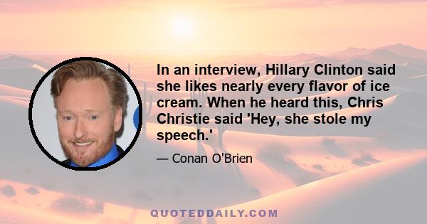 In an interview, Hillary Clinton said she likes nearly every flavor of ice cream. When he heard this, Chris Christie said 'Hey, she stole my speech.'